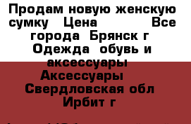 Продам новую женскую сумку › Цена ­ 1 900 - Все города, Брянск г. Одежда, обувь и аксессуары » Аксессуары   . Свердловская обл.,Ирбит г.